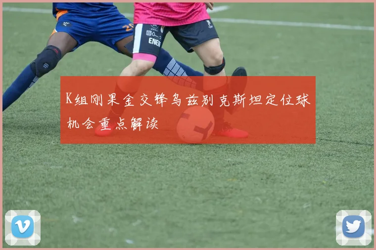 K组刚果金交锋乌兹别克斯坦定位球机会重点解读