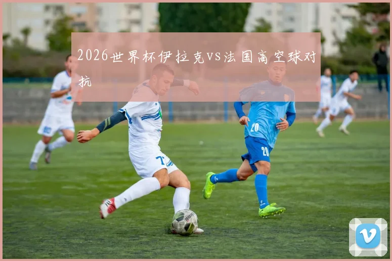 2026世界杯伊拉克vs法国高空球对抗