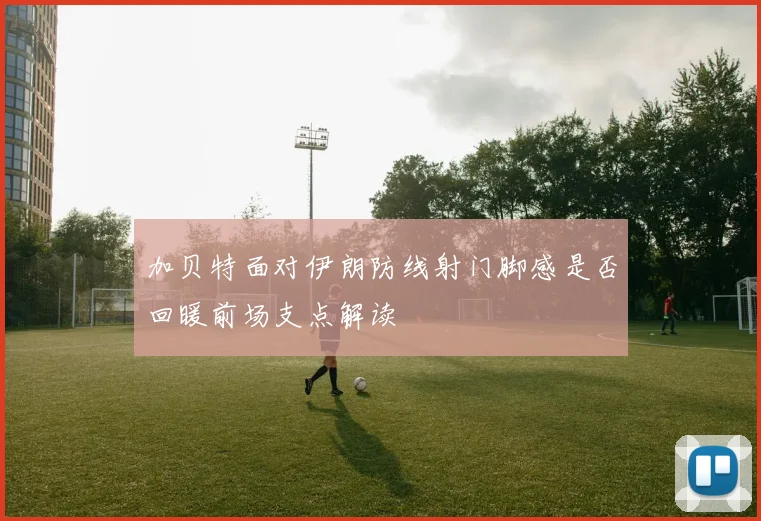 加贝特面对伊朗防线射门脚感是否回暖前场支点解读