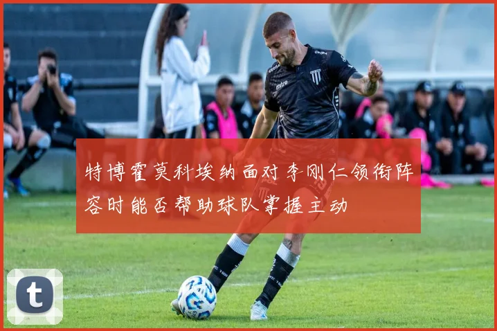 特博霍莫科埃纳面对李刚仁领衔阵容时能否帮助球队掌握主动