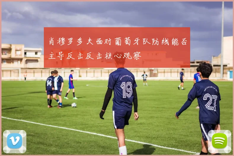 肖穆罗多夫面对葡萄牙队防线能否主导反击反击核心观察